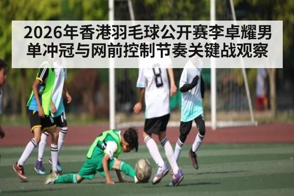 2026年香港羽毛球公开赛李卓耀男单冲冠与网前控制节奏关键战观察