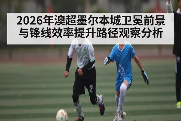 2026年澳超墨尔本城卫冕前景与锋线效率提升路径观察分析